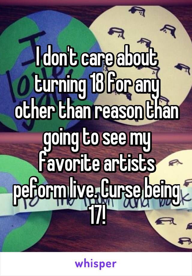 I don't care about turning 18 for any other than reason than going to see my favorite artists peform live. Curse being 17!