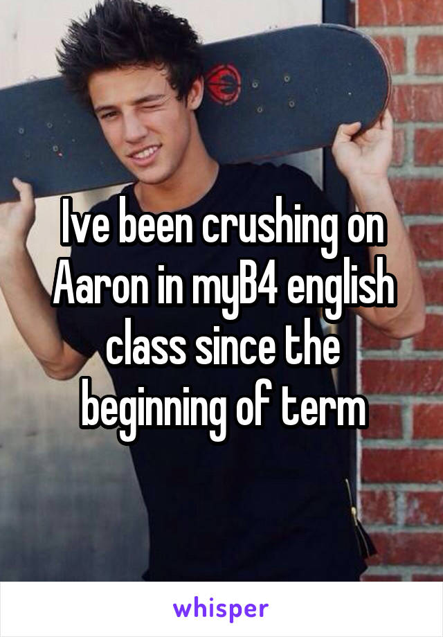 Ive been crushing on Aaron in myB4 english class since the beginning of term
