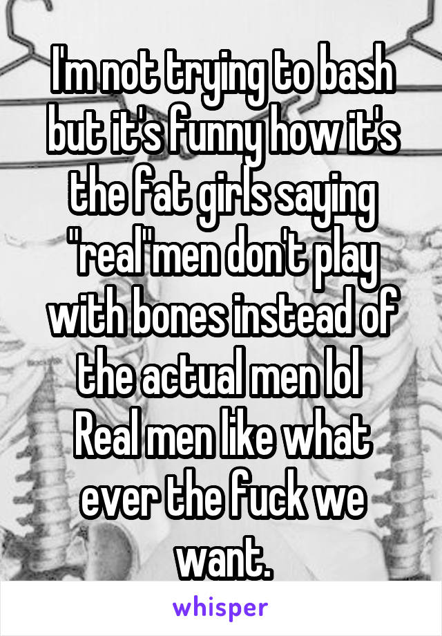 I'm not trying to bash but it's funny how it's the fat girls saying "real"men don't play with bones instead of the actual men lol 
Real men like what ever the fuck we want.