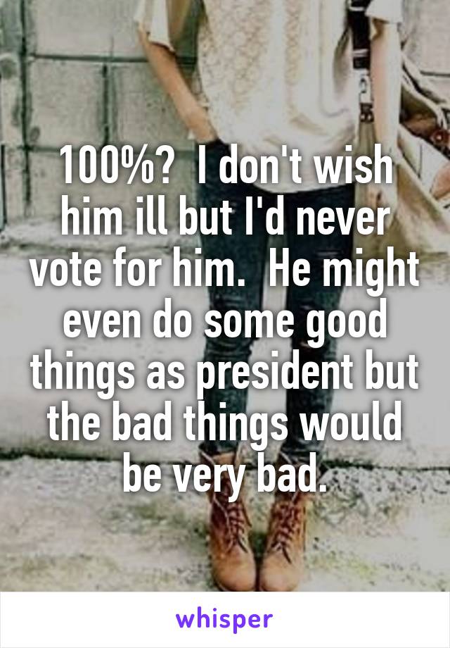 100%?  I don't wish him ill but I'd never vote for him.  He might even do some good things as president but the bad things would be very bad.