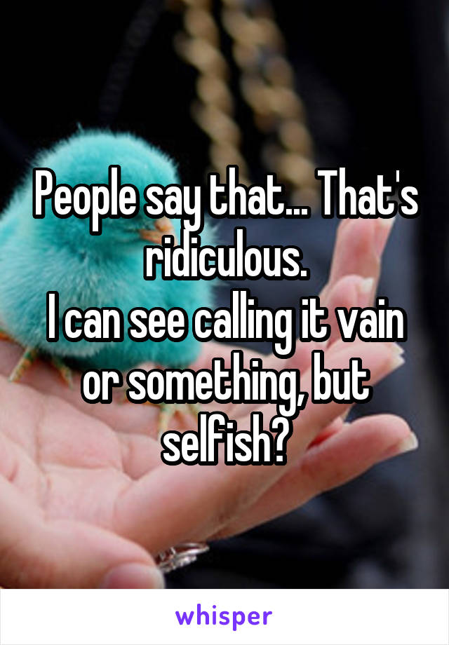 People say that... That's ridiculous.
I can see calling it vain or something, but selfish?