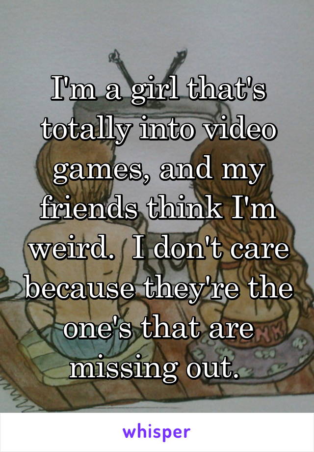 I'm a girl that's totally into video games, and my friends think I'm weird.  I don't care because they're the one's that are missing out. 