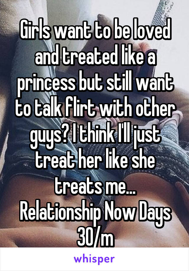Girls want to be loved and treated like a princess but still want to talk flirt with other guys? I think I'll just treat her like she treats me... Relationship Now Days 30/m