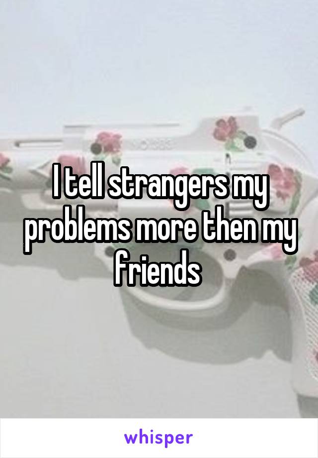 I tell strangers my problems more then my friends 