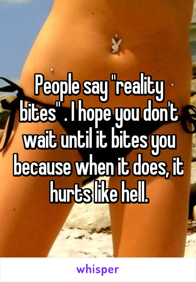 People say "reality bites" . I hope you don't wait until it bites you because when it does, it hurts like hell.