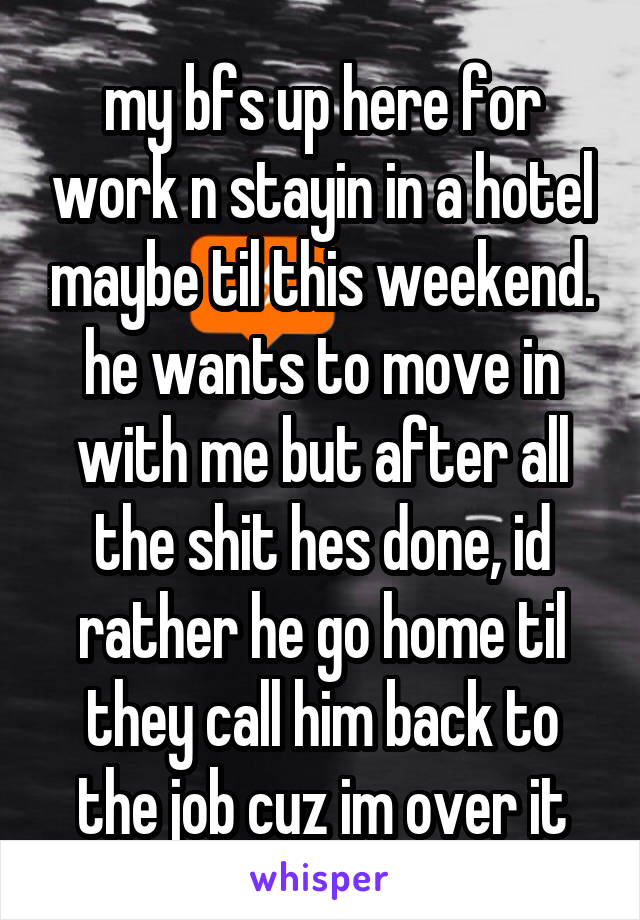 my bfs up here for work n stayin in a hotel maybe til this weekend. he wants to move in with me but after all the shit hes done, id rather he go home til they call him back to the job cuz im over it