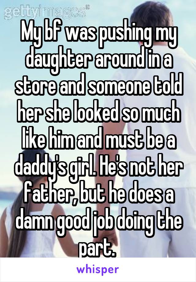 My bf was pushing my daughter around in a store and someone told her she looked so much like him and must be a daddy's girl. He's not her father, but he does a damn good job doing the part. 