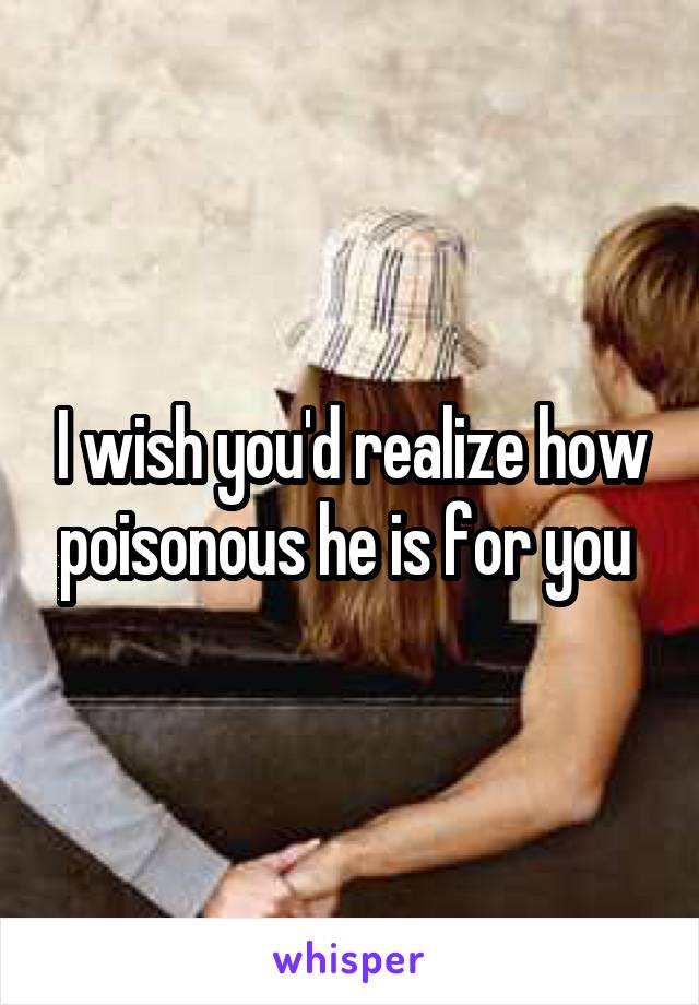 I wish you'd realize how poisonous he is for you 