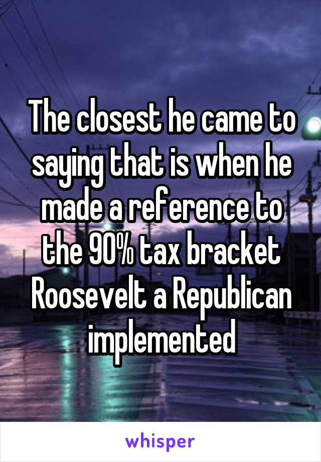 The closest he came to saying that is when he made a reference to the 90% tax bracket Roosevelt a Republican implemented