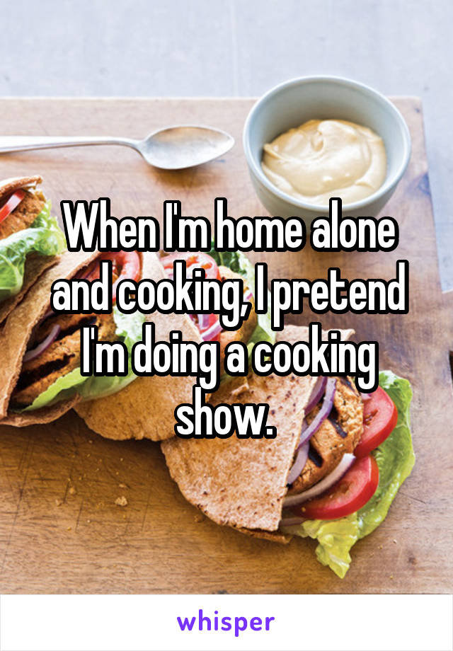 When I'm home alone and cooking, I pretend I'm doing a cooking show. 