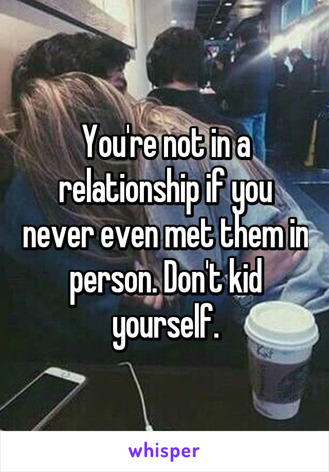 You're not in a relationship if you never even met them in person. Don't kid yourself.