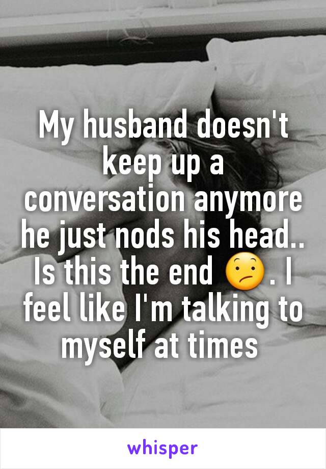 My husband doesn't keep up a conversation anymore he just nods his head.. Is this the end 😕. I feel like I'm talking to myself at times 