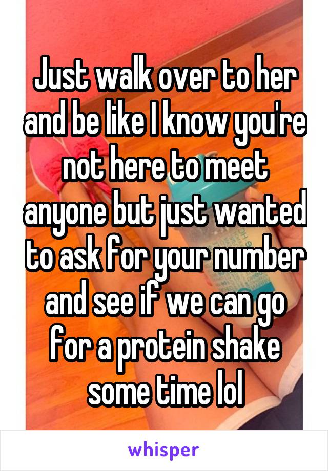 Just walk over to her and be like I know you're not here to meet anyone but just wanted to ask for your number and see if we can go for a protein shake some time lol