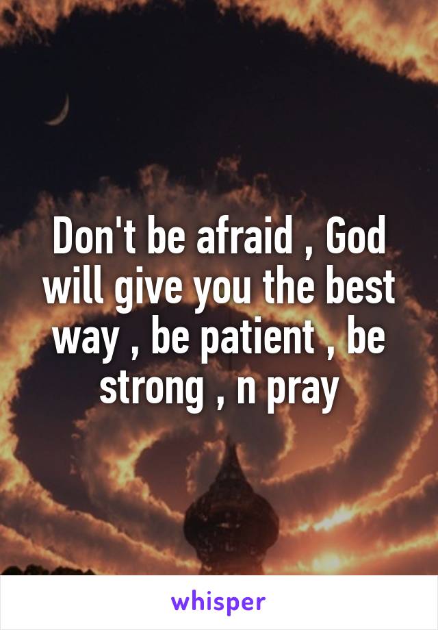 Don't be afraid , God will give you the best way , be patient , be strong , n pray