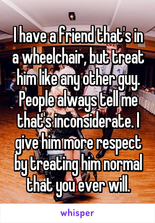 I have a friend that's in a wheelchair, but treat him like any other guy. People always tell me that's inconsiderate. I give him more respect by treating him normal that you ever will.
