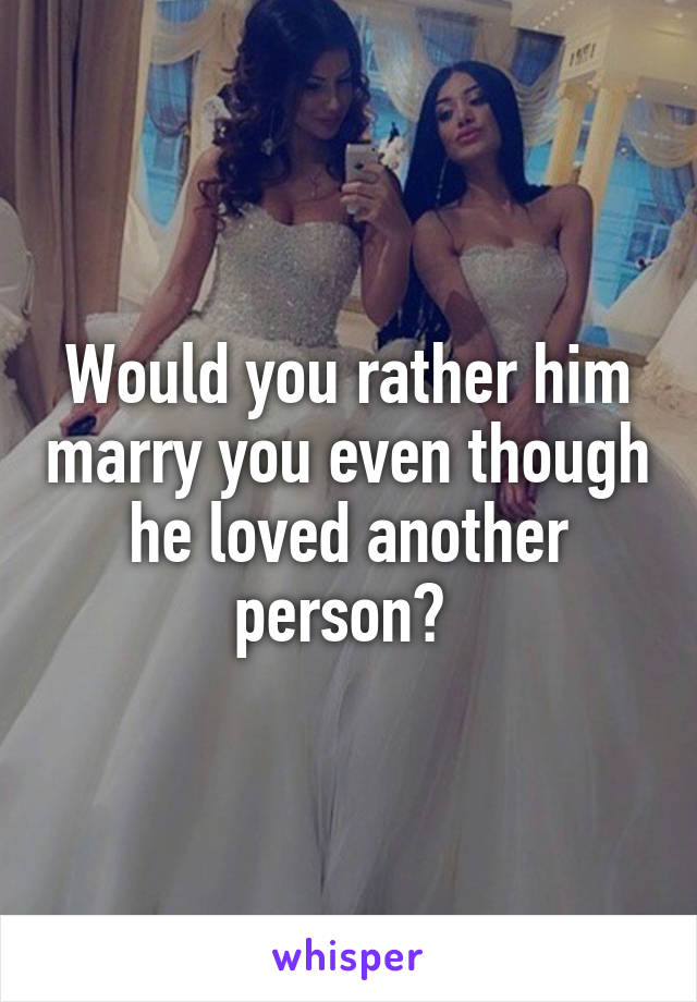 Would you rather him marry you even though he loved another person? 