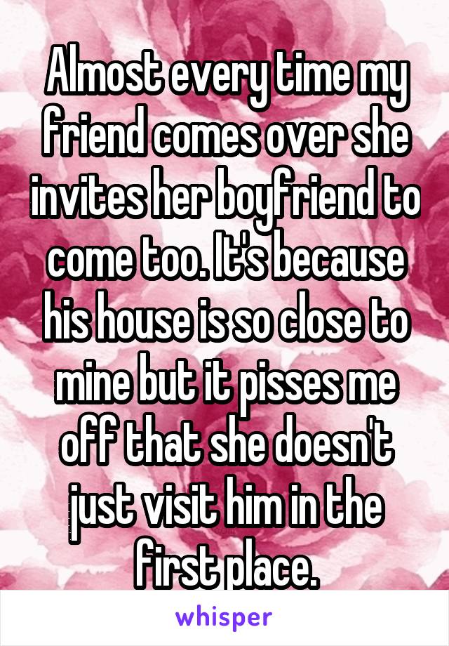 Almost every time my friend comes over she invites her boyfriend to come too. It's because his house is so close to mine but it pisses me off that she doesn't just visit him in the first place.