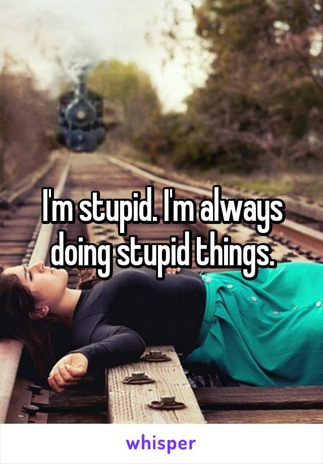 I'm stupid. I'm always doing stupid things.