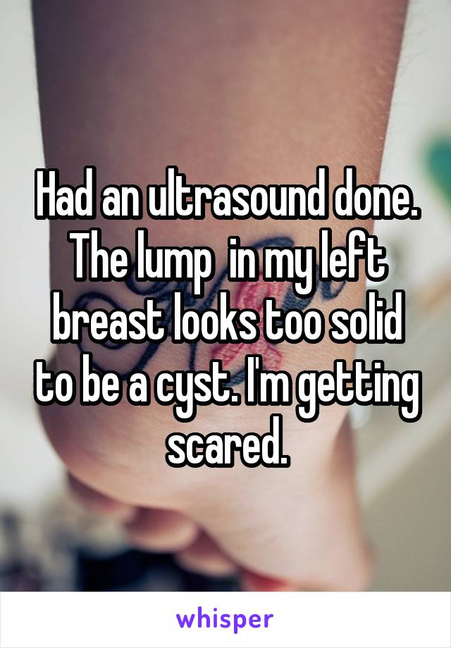 Had an ultrasound done. The lump  in my left breast looks too solid to be a cyst. I'm getting scared.