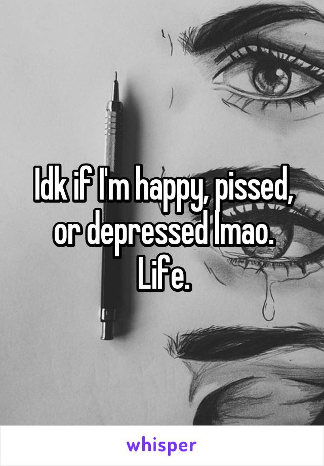 Idk if I'm happy, pissed, or depressed lmao.
Life.