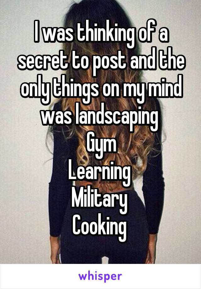I was thinking of a secret to post and the only things on my mind was landscaping 
Gym
Learning 
Military 
Cooking 
