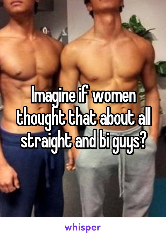 Imagine if women thought that about all straight and bi guys?