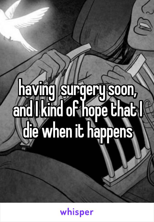 having  surgery soon, and I kind of hope that I die when it happens
