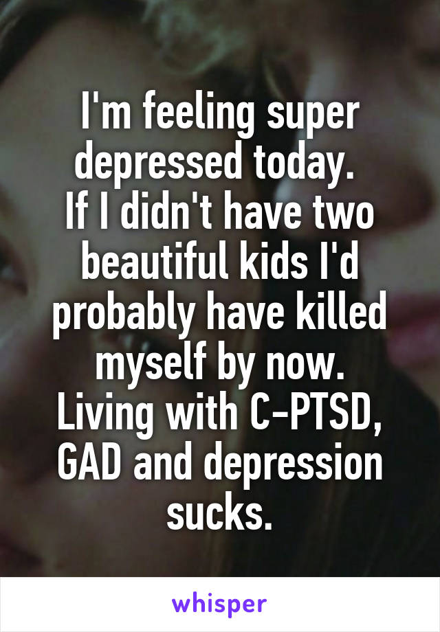I'm feeling super depressed today. 
If I didn't have two beautiful kids I'd probably have killed myself by now.
Living with C-PTSD, GAD and depression sucks.