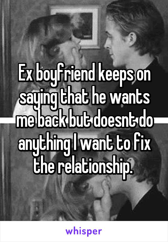 Ex boyfriend keeps on saying that he wants me back but doesnt do anything I want to fix the relationship. 