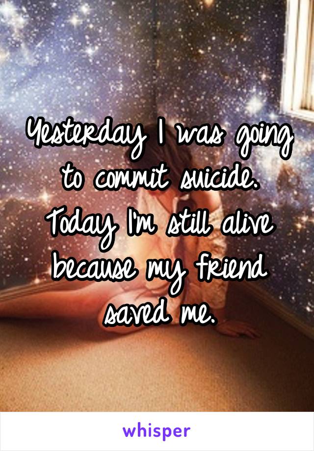 Yesterday I was going to commit suicide. Today I'm still alive because my friend saved me.