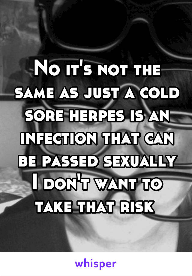 No it's not the same as just a cold sore herpes is an infection that can be passed sexually I don't want to take that risk 