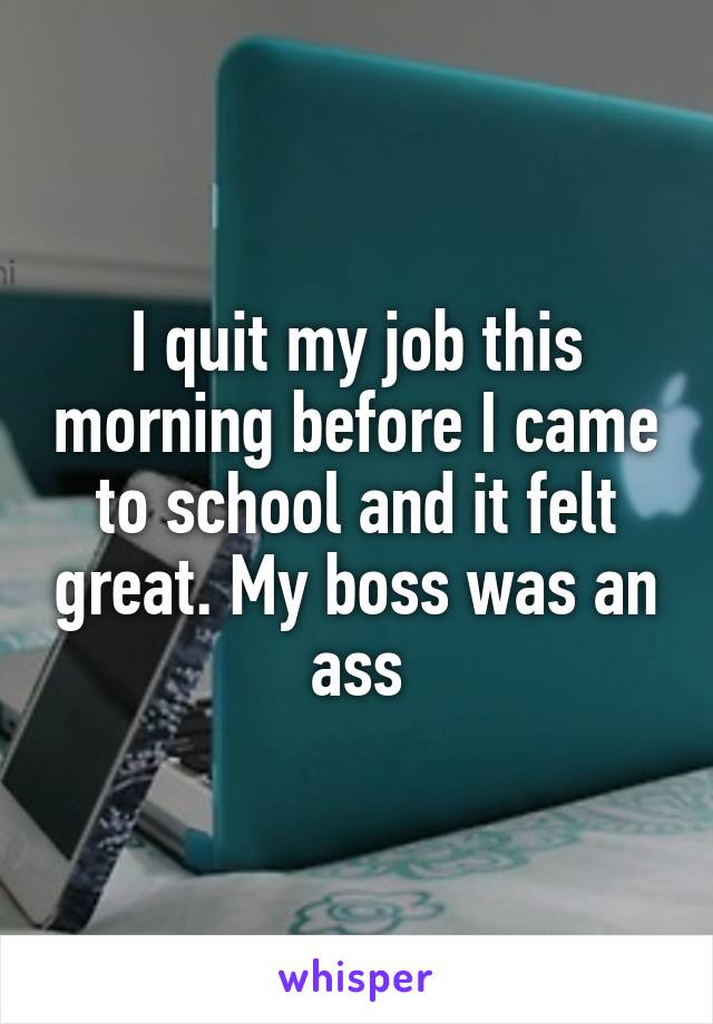 I quit my job this morning before I came to school and it felt great. My boss was an ass
