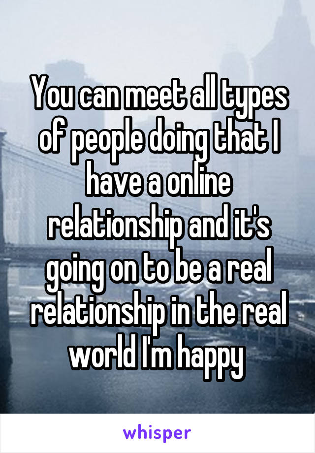 You can meet all types of people doing that I have a online relationship and it's going on to be a real relationship in the real world I'm happy 
