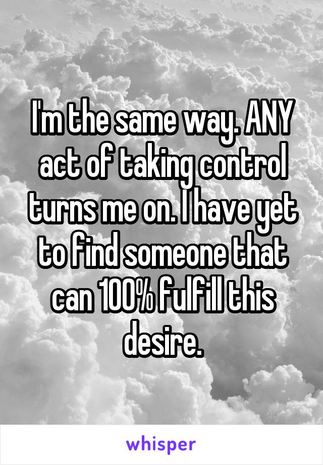 I'm the same way. ANY act of taking control turns me on. I have yet to find someone that can 100% fulfill this desire.