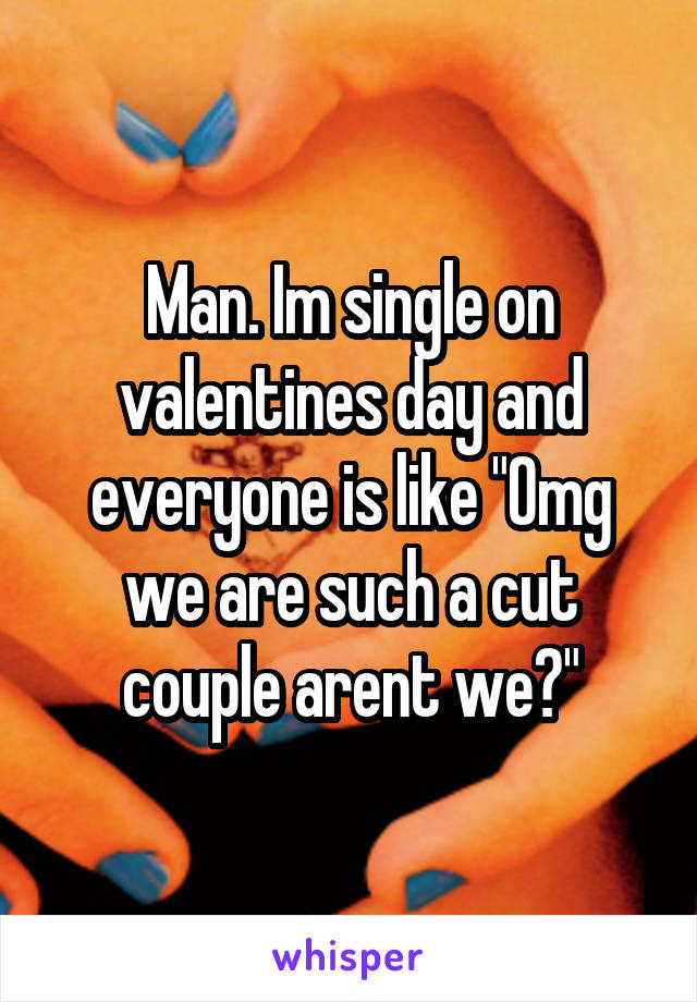 Man. Im single on valentines day and everyone is like "Omg we are such a cut couple arent we?"