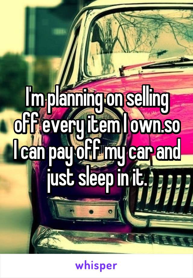 I'm planning on selling off every item I own.so I can pay off my car and just sleep in it.