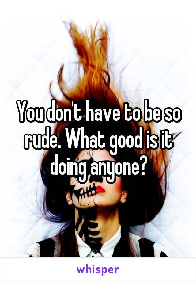 You don't have to be so rude. What good is it doing anyone?