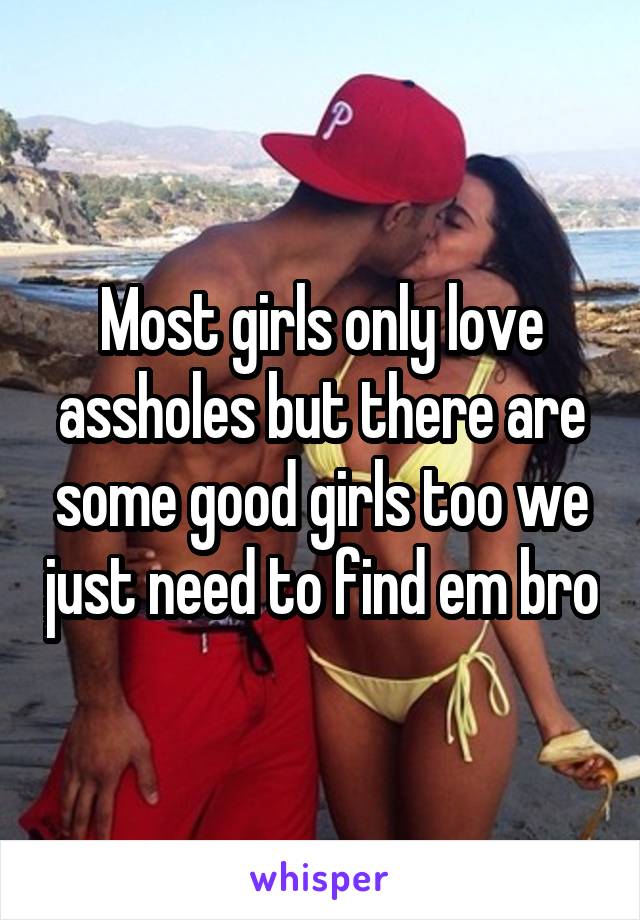 Most girls only love assholes but there are some good girls too we just need to find em bro