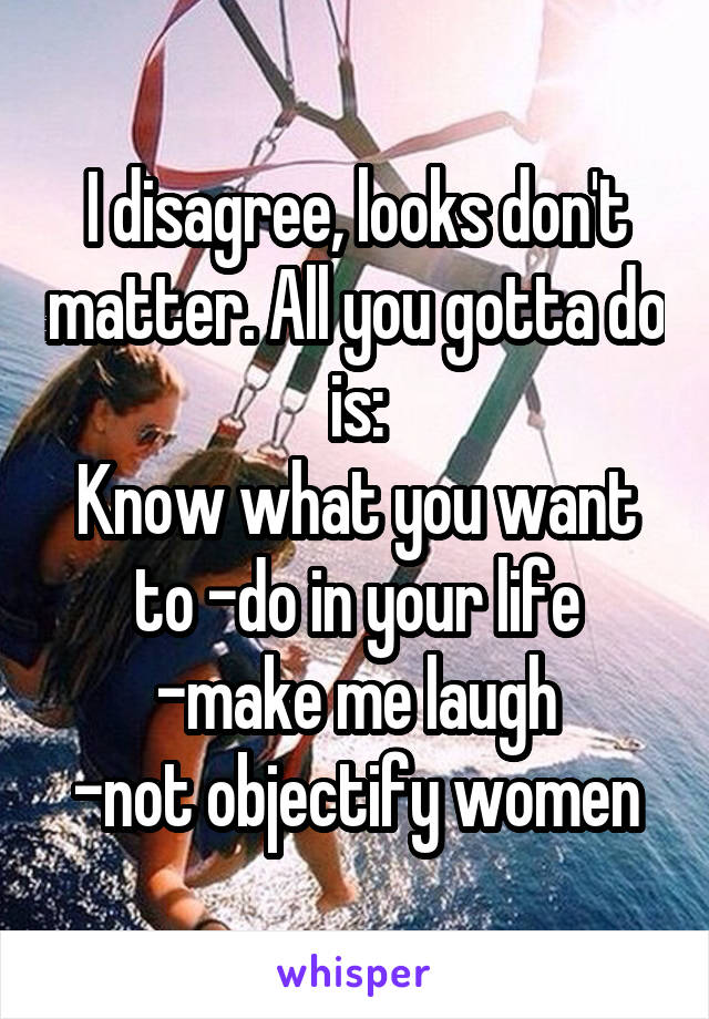 I disagree, looks don't matter. All you gotta do is:
Know what you want to -do in your life
-make me laugh
-not objectify women