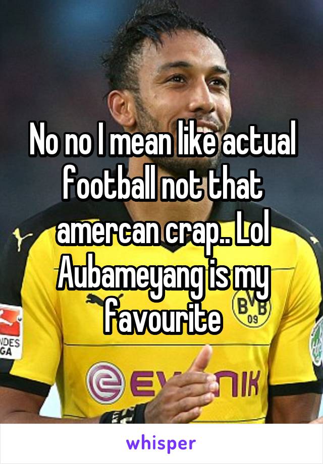 No no I mean like actual football not that amercan crap.. Lol Aubameyang is my favourite