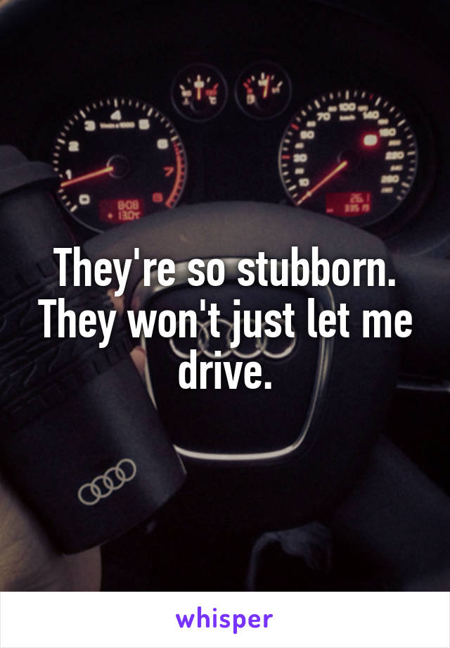 They're so stubborn. They won't just let me drive.
