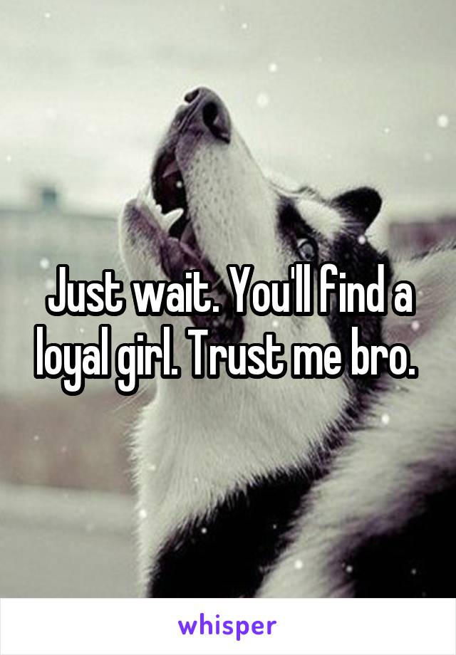 Just wait. You'll find a loyal girl. Trust me bro. 