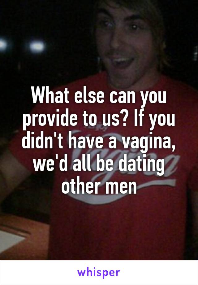 What else can you provide to us? If you didn't have a vagina, we'd all be dating other men