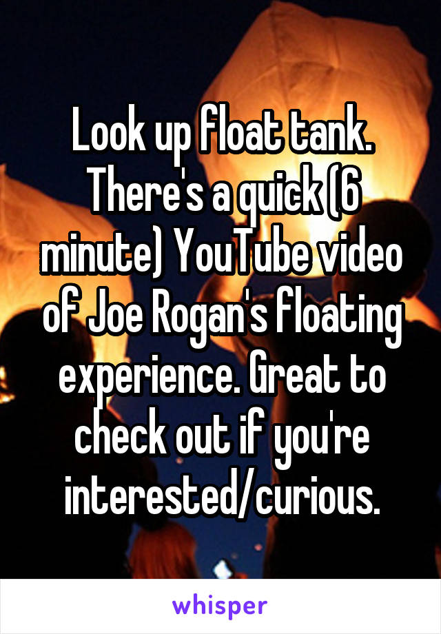 Look up float tank.
There's a quick (6 minute) YouTube video of Joe Rogan's floating experience. Great to check out if you're interested/curious.