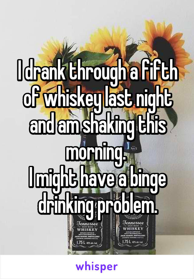 I drank through a fifth of whiskey last night and am shaking this morning. 
I might have a binge drinking problem.