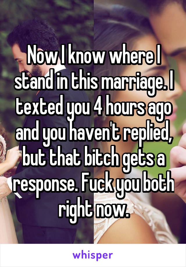 Now I know where I stand in this marriage. I texted you 4 hours ago and you haven't replied, but that bitch gets a response. Fuck you both right now.