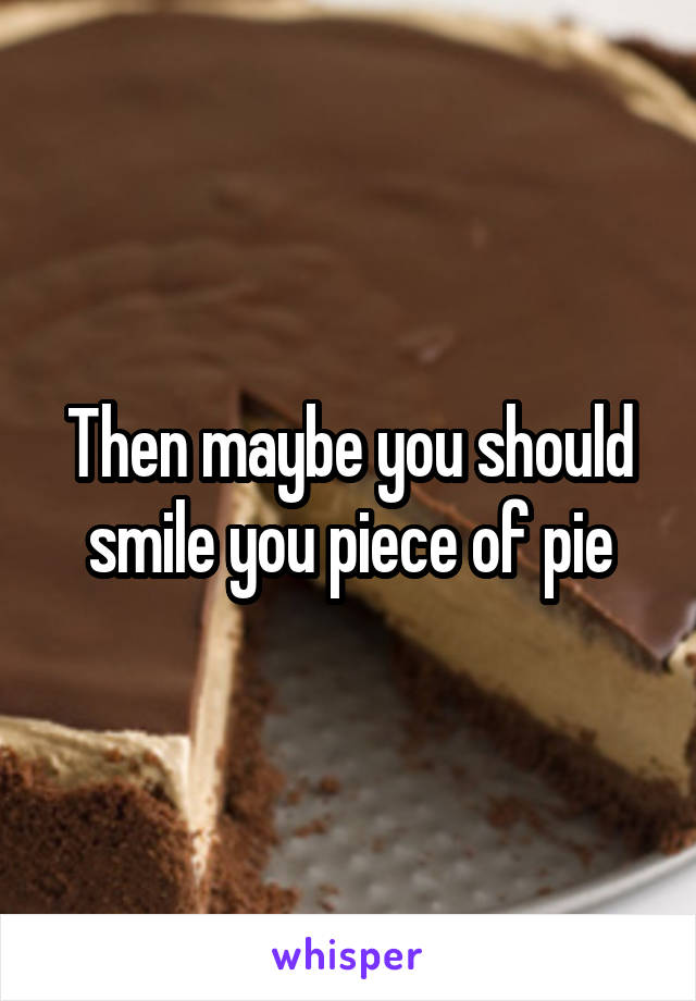 Then maybe you should smile you piece of pie