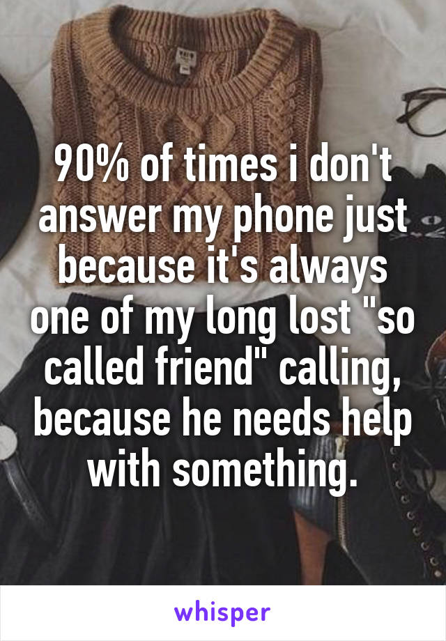 90% of times i don't answer my phone just because it's always one of my long lost "so called friend" calling, because he needs help with something.