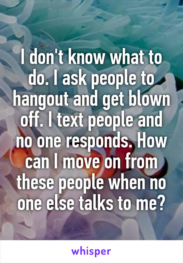 I don't know what to do. I ask people to hangout and get blown off. I text people and no one responds. How can I move on from these people when no one else talks to me?