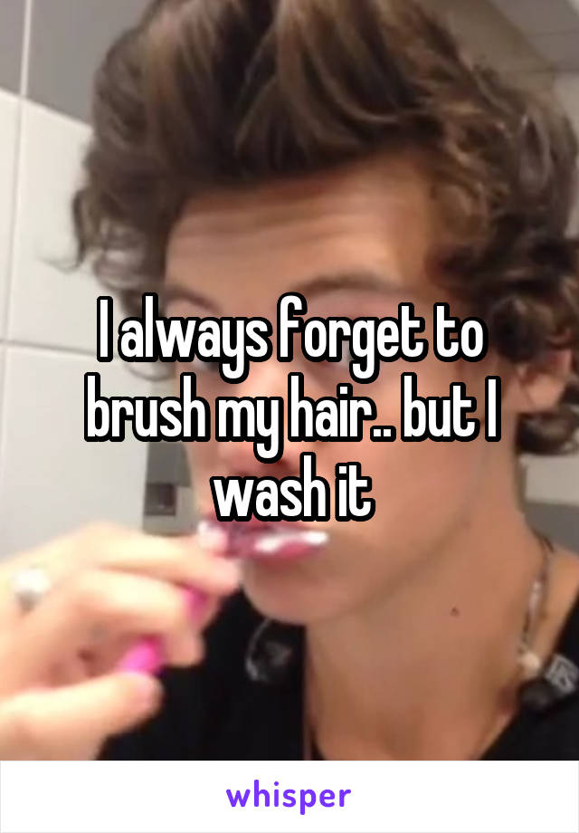 I always forget to brush my hair.. but I wash it